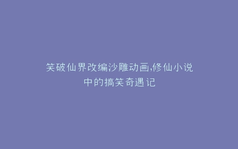 笑破仙界改编沙雕动画,修仙小说中的搞笑奇遇记