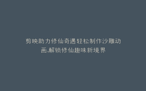 剪映助力修仙奇遇轻松制作沙雕动画,解锁修仙趣味新境界