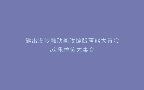 熊出没沙雕动画改编版萌熊大冒险,欢乐搞笑大集合
