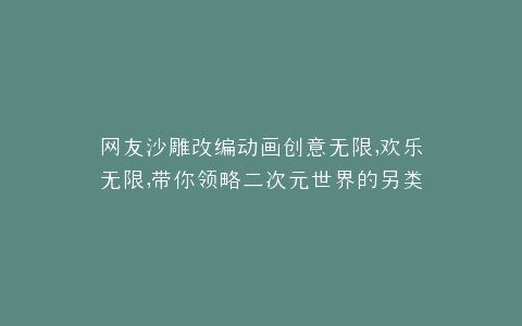 网友沙雕改编动画创意无限,欢乐无限,带你领略二次元世界的另类魅力