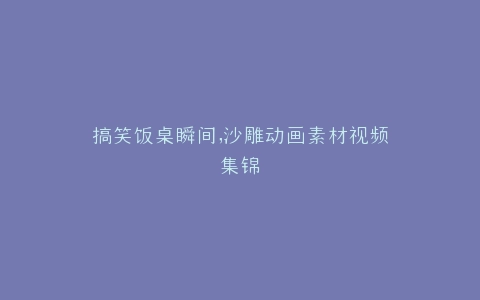 搞笑饭桌瞬间,沙雕动画素材视频集锦