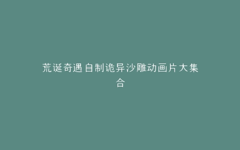 荒诞奇遇自制诡异沙雕动画片大集合