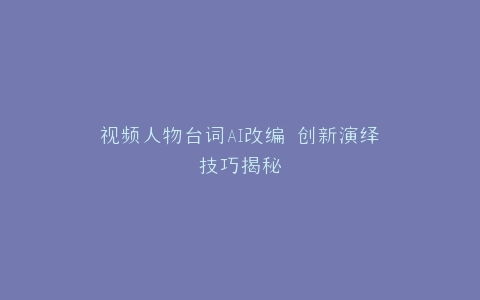 视频人物台词AI改编 创新演绎技巧揭秘