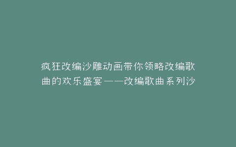 疯狂改编沙雕动画带你领略改编歌曲的欢乐盛宴——改编歌曲系列沙雕动画大集合