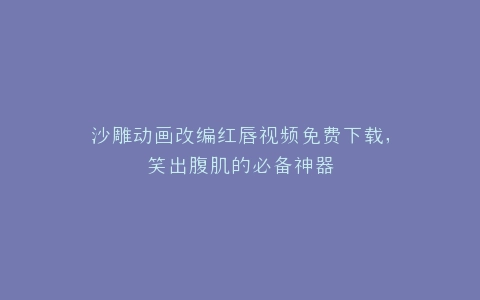沙雕动画改编红唇视频免费下载,笑出腹肌的必备神器