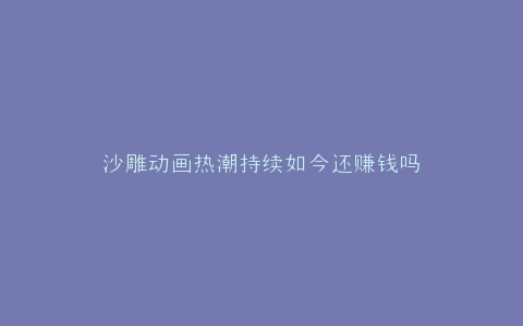 沙雕动画热潮持续如今还赚钱吗