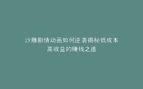沙雕剧情动画如何逆袭揭秘低成本高收益的赚钱之道
