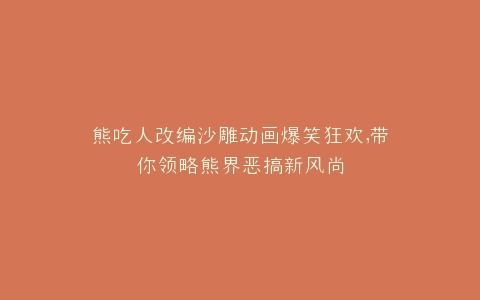 熊吃人改编沙雕动画爆笑狂欢,带你领略熊界恶搞新风尚