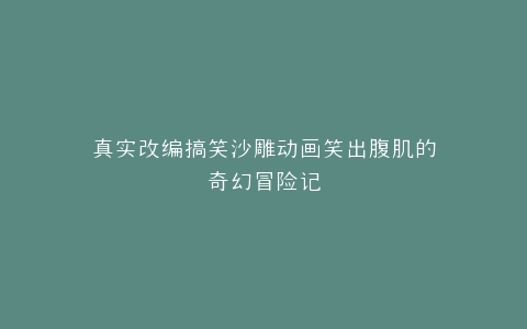真实改编搞笑沙雕动画笑出腹肌的奇幻冒险记