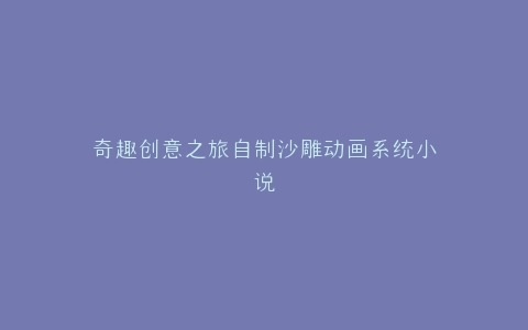 奇趣创意之旅自制沙雕动画系统小说