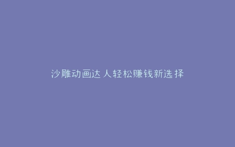 沙雕动画达人轻松赚钱新选择