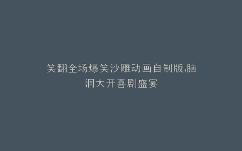笑翻全场爆笑沙雕动画自制版,脑洞大开喜剧盛宴