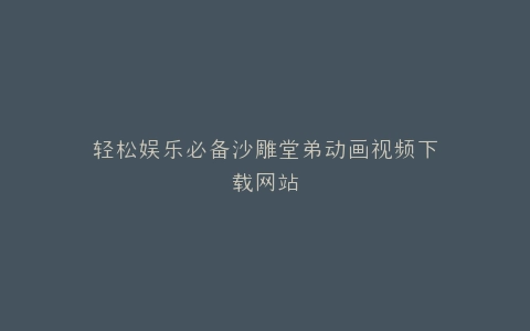 轻松娱乐必备沙雕堂弟动画视频下载网站