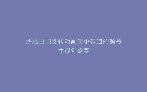 沙雕自制反转动画笑中带泪的颠覆性视觉盛宴
