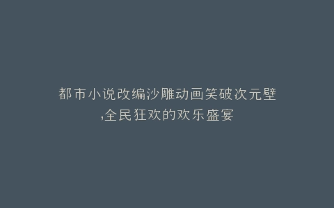 都市小说改编沙雕动画笑破次元壁,全民狂欢的欢乐盛宴