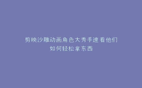 剪映沙雕动画角色大秀手速看他们如何轻松拿东西