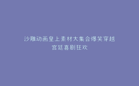 沙雕动画皇上素材大集合爆笑穿越宫廷喜剧狂欢