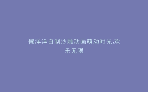 懒洋洋自制沙雕动画萌动时光,欢乐无限