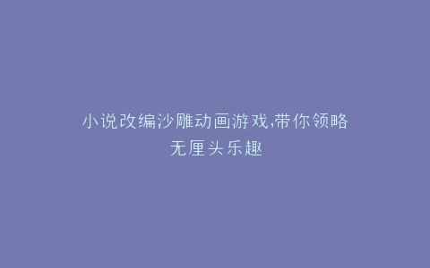 小说改编沙雕动画游戏,带你领略无厘头乐趣