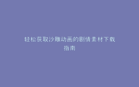 轻松获取沙雕动画的剧情素材下载指南