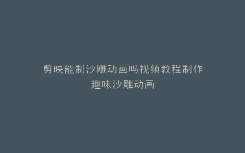 剪映能制沙雕动画吗视频教程制作趣味沙雕动画