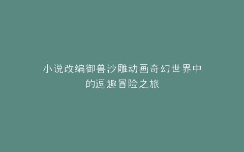 小说改编御兽沙雕动画奇幻世界中的逗趣冒险之旅