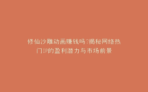 修仙沙雕动画赚钱吗?揭秘网络热门IP的盈利潜力与市场前景