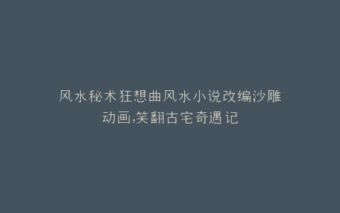 风水秘术狂想曲风水小说改编沙雕动画,笑翻古宅奇遇记