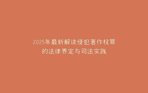 2025年最新解读侵犯著作权罪的法律界定与司法实践
