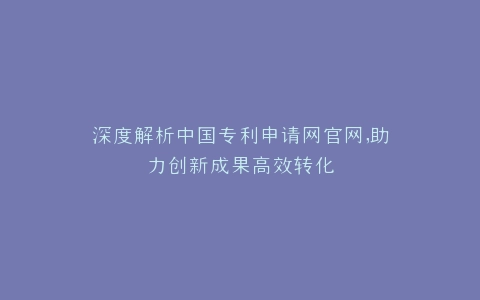 深度解析中国专利申请网官网,助力创新成果高效转化
