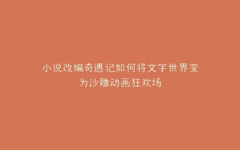 小说改编奇遇记如何将文字世界变为沙雕动画狂欢场