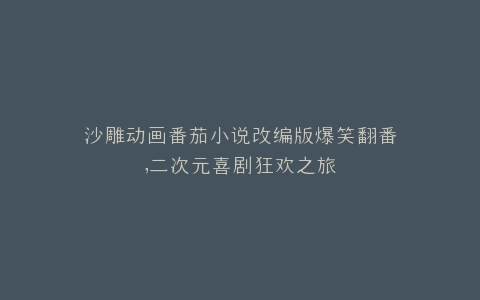 沙雕动画番茄小说改编版爆笑翻番,二次元喜剧狂欢之旅