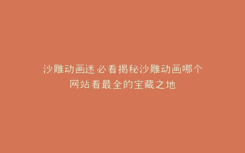 沙雕动画迷必看揭秘沙雕动画哪个网站看最全的宝藏之地