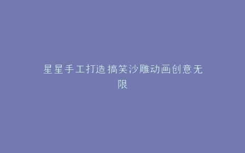 星星手工打造搞笑沙雕动画创意无限