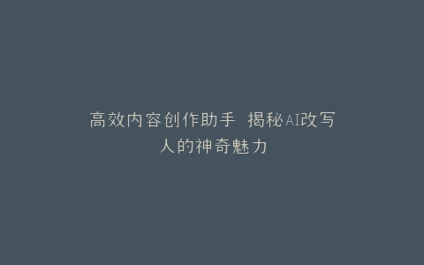 高效内容创作助手 揭秘AI改写人的神奇魅力