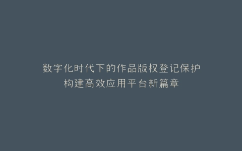 数字化时代下的作品版权登记保护构建高效应用平台新篇章