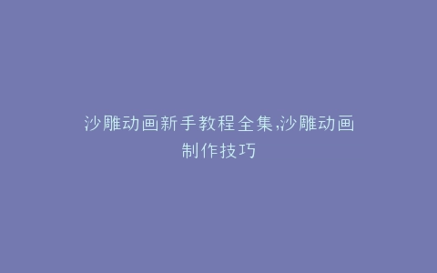 沙雕动画新手教程全集,沙雕动画制作技巧