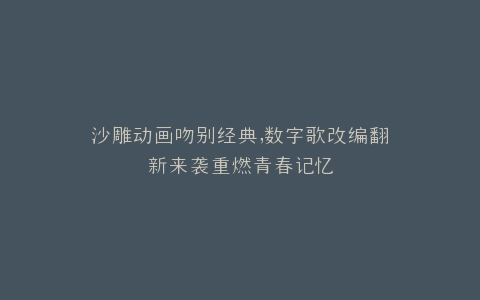 沙雕动画吻别经典,数字歌改编翻新来袭重燃青春记忆