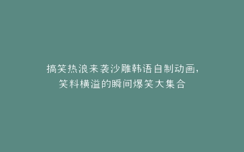搞笑热浪来袭沙雕韩语自制动画,笑料横溢的瞬间爆笑大集合