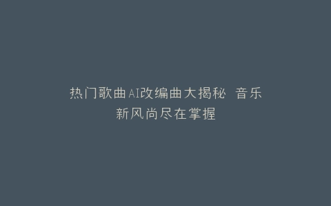 热门歌曲AI改编曲大揭秘 音乐新风尚尽在掌握