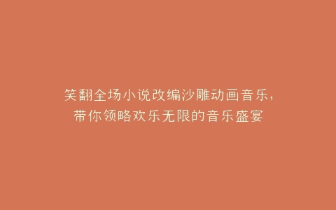 笑翻全场小说改编沙雕动画音乐,带你领略欢乐无限的音乐盛宴