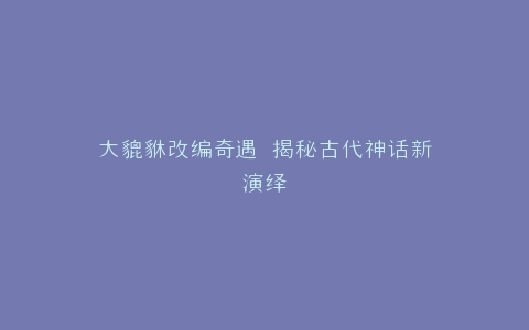 大貔貅改编奇遇 揭秘古代神话新演绎
