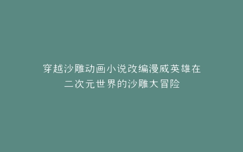 穿越沙雕动画小说改编漫威英雄在二次元世界的沙雕大冒险