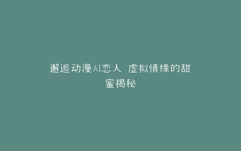 邂逅动漫AI恋人 虚拟情缘的甜蜜揭秘