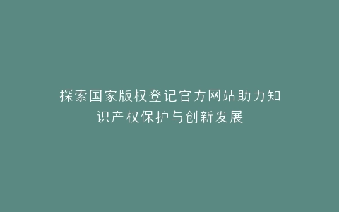 探索国家版权登记官方网站助力知识产权保护与创新发展