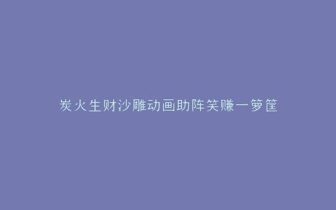 炭火生财沙雕动画助阵笑赚一箩筐
