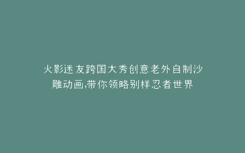 火影迷友跨国大秀创意老外自制沙雕动画,带你领略别样忍者世界