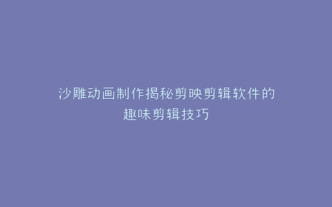沙雕动画制作揭秘剪映剪辑软件的趣味剪辑技巧