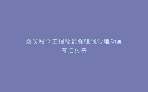 爆笑吸金王揭秘最强赚钱沙雕动画幕后传奇