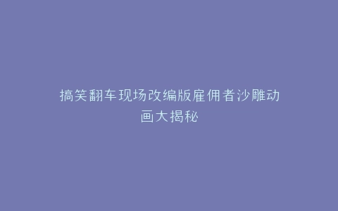 搞笑翻车现场改编版雇佣者沙雕动画大揭秘